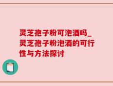 灵芝孢子粉可泡酒吗_灵芝孢子粉泡酒的可行性与方法探讨