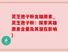 灵芝孢子粉含雄激素_灵芝孢子粉：探索其雄激素含量及其潜在影响)