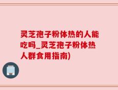 灵芝孢子粉体热的人能吃吗_灵芝孢子粉体热人群食用指南)