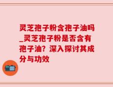 灵芝孢子粉含孢子油吗_灵芝孢子粉是否含有孢子油？深入探讨其成分与功效