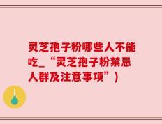 灵芝孢子粉哪些人不能吃_“灵芝孢子粉禁忌人群及注意事项”)