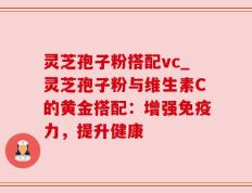 灵芝孢子粉搭配vc_灵芝孢子粉与维生素C的黄金搭配：增强免疫力，提升健康