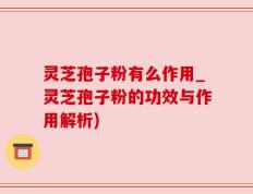 灵芝孢子粉有么作用_灵芝孢子粉的功效与作用解析)