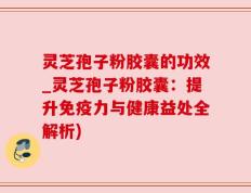 灵芝孢子粉胶囊的功效_灵芝孢子粉胶囊：提升免疫力与健康益处全解析)