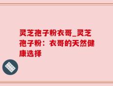 灵芝孢子粉衣哥_灵芝孢子粉：衣哥的天然健康选择