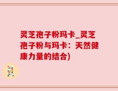 灵芝孢子粉玛卡_灵芝孢子粉与玛卡：天然健康力量的结合)