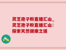灵芝孢子粉直播汇山_灵芝孢子粉直播汇山：探索天然健康之道