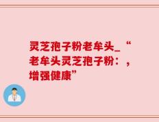 灵芝孢子粉老牟头_“老牟头灵芝孢子粉：，增强健康”