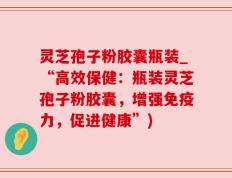 灵芝孢子粉胶囊瓶装_“高效保健：瓶装灵芝孢子粉胶囊，增强免疫力，促进健康”)