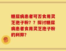 糖尿病患者可否食用灵芝孢子粉？？探讨糖尿病患者食用灵芝孢子粉的利弊？