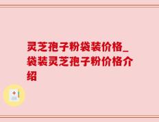 灵芝孢子粉袋装价格_袋装灵芝孢子粉价格介绍