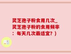 灵芝孢子粉食用几次_灵芝孢子粉的食用频率：每天几次最适宜？)