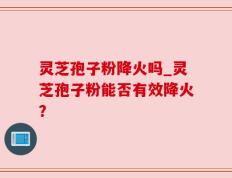 灵芝孢子粉降火吗_灵芝孢子粉能否有效降火？