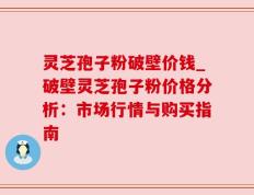 灵芝孢子粉破壁价钱_破壁灵芝孢子粉价格分析：市场行情与购买指南