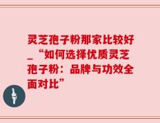 灵芝孢子粉那家比较好_“如何选择优质灵芝孢子粉：品牌与功效全面对比”