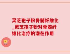 灵芝孢子粉骨髓纤维化_灵芝孢子粉对骨髓纤维化治疗的潜在作用