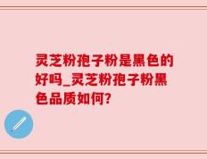 灵芝粉孢子粉是黑色的好吗_灵芝粉孢子粉黑色品质如何？