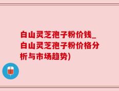 白山灵芝孢子粉价钱_白山灵芝孢子粉价格分析与市场趋势)