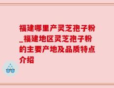 福建哪里产灵芝孢子粉_福建地区灵芝孢子粉的主要产地及品质特点介绍