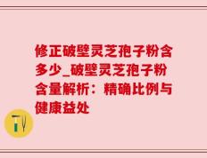 修正破壁灵芝孢子粉含多少_破壁灵芝孢子粉含量解析：精确比例与健康益处