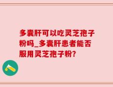 多囊肝可以吃灵芝孢子粉吗_多囊肝患者能否服用灵芝孢子粉？