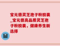 宝元德灵芝孢子粉胶囊_宝元德高品质灵芝孢子粉胶囊，健康养生新选择