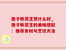 孢子粉灵芝煲什么好_孢子粉灵芝的美味搭配：推荐食材与烹饪方法