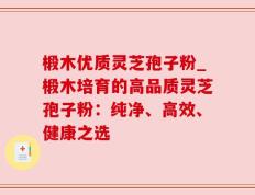椴木优质灵芝孢子粉_椴木培育的高品质灵芝孢子粉：纯净、高效、健康之选