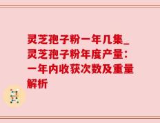 灵芝孢子粉一年几集_灵芝孢子粉年度产量：一年内收获次数及重量解析