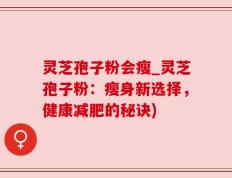 灵芝孢子粉会瘦_灵芝孢子粉：瘦身新选择，健康减肥的秘诀)