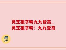 灵芝孢子粉九九登高_灵芝孢子粉：九九登高