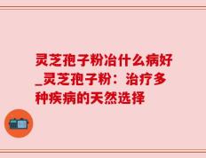 灵芝孢子粉冶什么病好_灵芝孢子粉：治疗多种疾病的天然选择