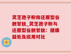 灵芝孢子粉和还原型谷胱甘肽_灵芝孢子粉与还原型谷胱甘肽：健康益处及应用对比