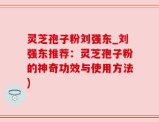 灵芝孢子粉刘强东_刘强东推荐：灵芝孢子粉的神奇功效与使用方法)