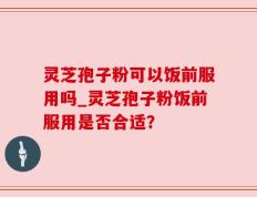 灵芝孢子粉可以饭前服用吗_灵芝孢子粉饭前服用是否合适？