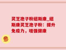 灵芝孢子粉纽斯康_纽斯康灵芝孢子粉：提升免疫力，增强健康