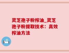 灵芝孢子粉榨油_灵芝孢子粉提取技术：高效榨油方法
