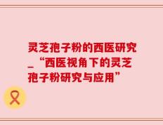 灵芝孢子粉的西医研究_“西医视角下的灵芝孢子粉研究与应用”