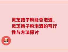 灵芝孢子粉能否泡酒_灵芝孢子粉泡酒的可行性与方法探讨