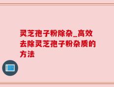 灵芝孢子粉除杂_高效去除灵芝孢子粉杂质的方法