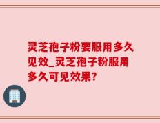 灵芝孢子粉要服用多久见效_灵芝孢子粉服用多久可见效果？