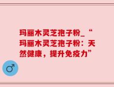 玛丽木灵芝孢子粉_“玛丽木灵芝孢子粉：天然健康，提升免疫力”