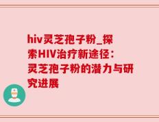 hiv灵芝孢子粉_探索HIV治疗新途径：灵芝孢子粉的潜力与研究进展