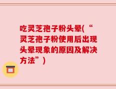 吃灵芝孢子粉头晕(“灵芝孢子粉使用后出现头晕现象的原因及解决方法”)