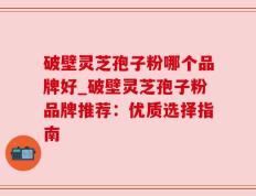 破壁灵芝孢子粉哪个品牌好_破壁灵芝孢子粉品牌推荐：优质选择指南