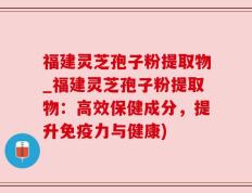 福建灵芝孢子粉提取物_福建灵芝孢子粉提取物：高效保健成分，提升免疫力与健康)