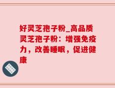 好灵芝孢子粉_高品质灵芝孢子粉：增强免疫力，改善睡眠，促进健康