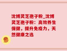 沈博灵芝孢子粉_沈博灵芝孢子粉：高效养生保健，提升免疫力，天然健康之选