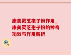 康美灵芝孢子粉作用_康美灵芝孢子粉的神奇功效与作用解析