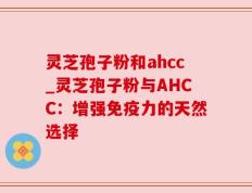 灵芝孢子粉和ahcc_灵芝孢子粉与AHCC：增强免疫力的天然选择